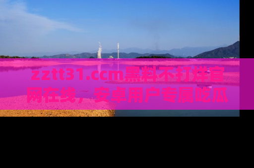 zztt31.ccm黑料不打烊官网在线，安卓用户专属吃瓜神器大揭秘