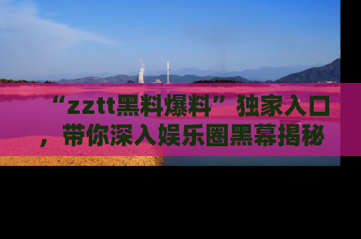 “zztt黑料爆料”独家入口,带你深入娱乐圈黑幕揭秘