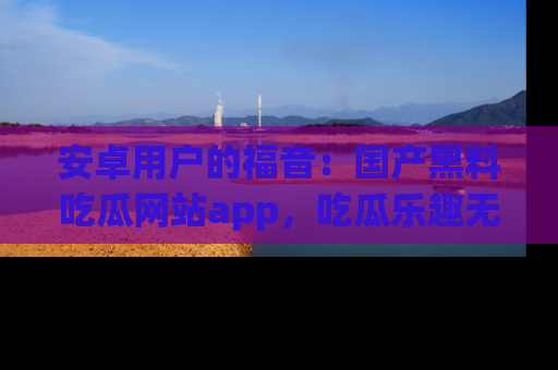 安卓用户的福音:国产黑料吃瓜网站app,吃瓜乐趣无穷尽!