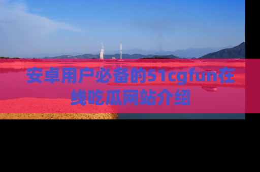 安卓用户必备的51cgfun在线吃瓜网站介绍