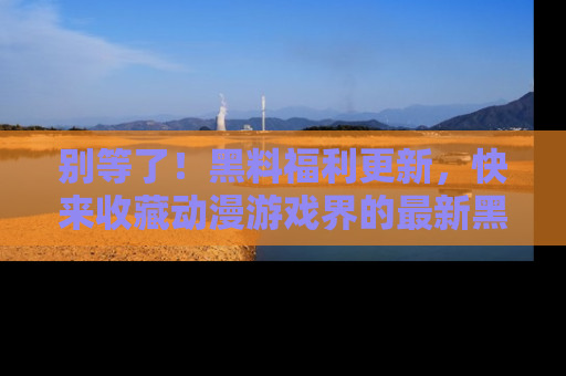 别等了！黑料福利更新，快来收藏动漫游戏界的最新黑料吧！