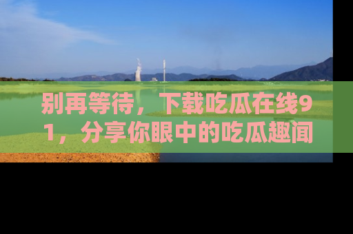 别再等待，下载吃瓜在线91，分享你眼中的吃瓜趣闻吧！