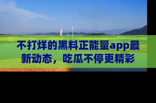 不打烊的黑料正能量app最新动态,吃瓜不停更精彩