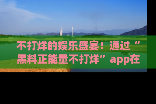 不打烊的娱乐盛宴!通过“黑料正能量不打烊”app在线观看最新内容,链接在此,不容错过!