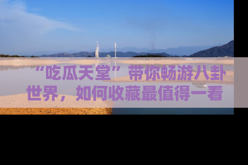 “吃瓜天堂”带你畅游八卦世界,如何收藏最值得一看的趣闻?