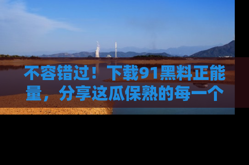 不容错过！下载91黑料正能量，分享这瓜保熟的每一个瞬间！