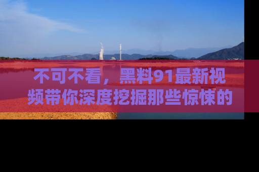 不可不看，黑料91最新视频带你深度挖掘那些惊悚的黑料内幕！