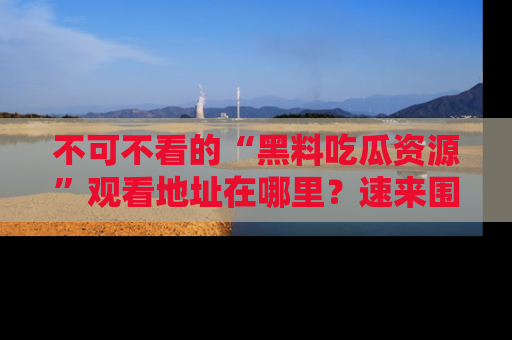 不可不看的“黑料吃瓜资源”观看地址在哪里？速来围观吧！