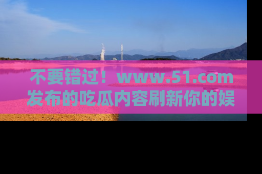 不要错过！www.51.com发布的吃瓜内容刷新你的娱乐认知