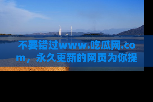 不要错过www.吃瓜网.com，永久更新的网页为你提供吃瓜盛宴！