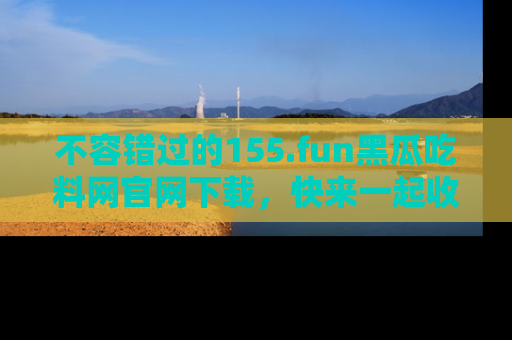 不容错过的155.fun黑瓜吃料网官网下载，快来一起收藏吃瓜新动态吧！