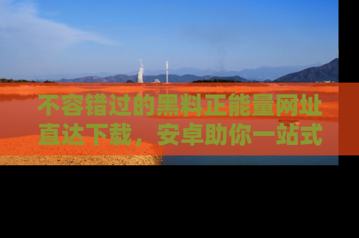 不容错过的黑料正能量网址直达下载，安卓助你一站式吃瓜体验！
