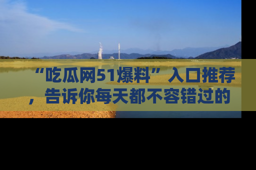 “吃瓜网51爆料”入口推荐,告诉你每天都不容错过的娱乐八卦!