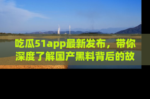 吃瓜51app最新发布，带你深度了解国产黑料背后的故事！