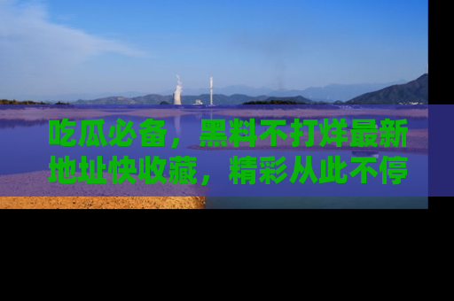 吃瓜必备，黑料不打烊最新地址快收藏，精彩从此不停！