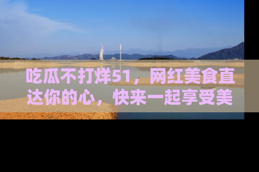 吃瓜不打烊51，网红美食直达你的心，快来一起享受美好时光！