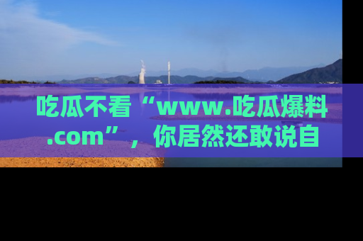 吃瓜不看“www.吃瓜爆料.com”，你居然还敢说自己是吃瓜群众？