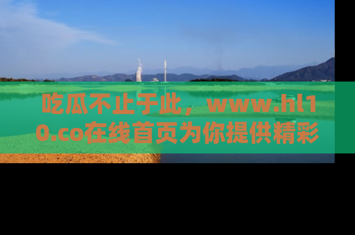 吃瓜不止于此，www.hl10.co在线首页为你提供精彩内幕