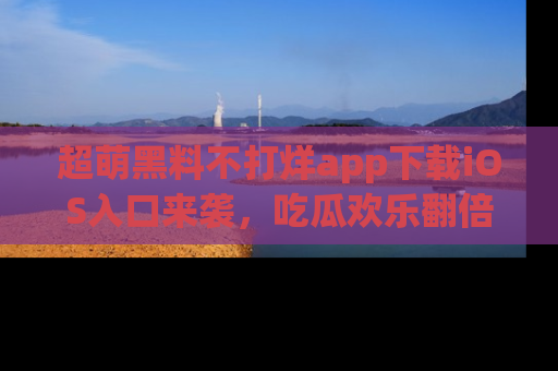 超萌黑料不打烊app下载iOS入口来袭，吃瓜欢乐翻倍！