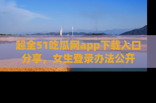 超全51吃瓜网app下载入口分享，女生登录办法公开