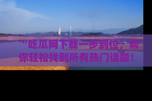 “吃瓜网下载一步到位,帮你轻松找到所有热门话题!”网址:www.chiguaw.com