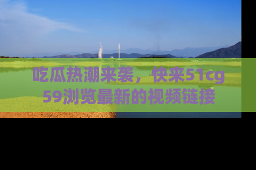 吃瓜热潮来袭，快来51cg59浏览最新的视频链接