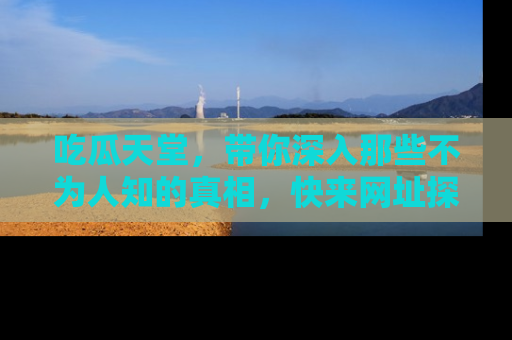 吃瓜天堂，带你深入那些不为人知的真相，快来网址探索吧！