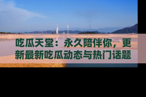 吃瓜天堂：永久陪伴你，更新最新吃瓜动态与热门话题