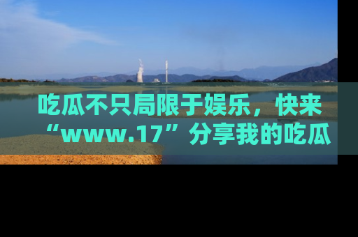 吃瓜不只局限于娱乐，快来“www.17”分享我的吃瓜技巧，成为社交圈的明星！