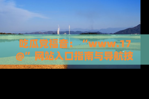 吃瓜党福音：“www.17@”网站入口指南与导航技巧全解析