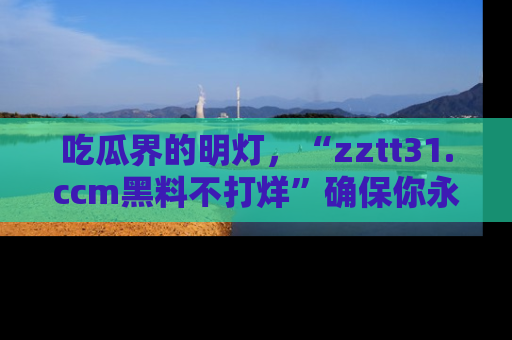 吃瓜界的明灯，“zztt31.ccm黑料不打烊”确保你永不迷路！