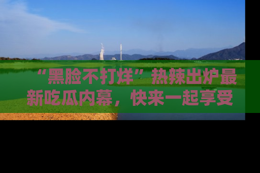 “黑脸不打烊”热辣出炉最新吃瓜内幕,快来一起享受这份乐趣吧!