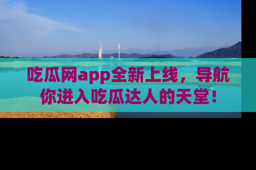 吃瓜网app全新上线，导航你进入吃瓜达人的天堂！