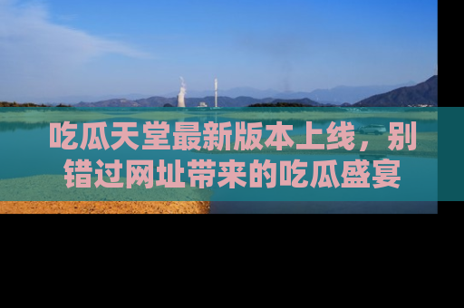 吃瓜天堂最新版本上线，别错过网址带来的吃瓜盛宴