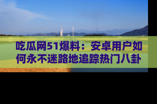 吃瓜网51爆料：安卓用户如何永不迷路地追踪热门八卦信息