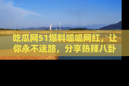 吃瓜网51爆料呱呱网红，让你永不迷路，分享热辣八卦速递！