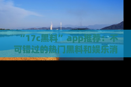“17c黑料”app推荐：不可错过的热门黑料和娱乐消息