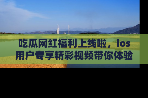 吃瓜网红福利上线啦，ios用户专享精彩视频带你体验乐趣！