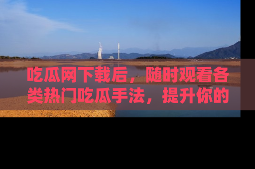 吃瓜网下载后，随时观看各类热门吃瓜手法，提升你的社交技能！