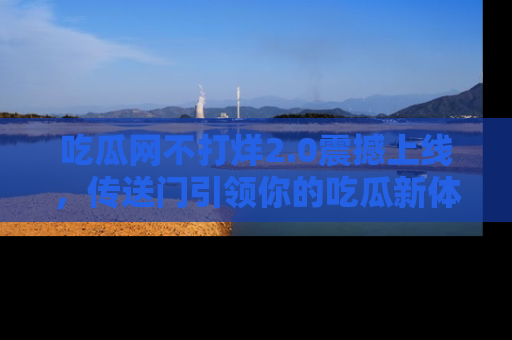 吃瓜网不打烊2.0震撼上线，传送门引领你的吃瓜新体验