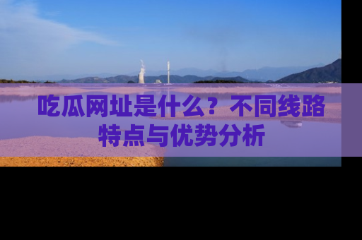 吃瓜网址是什么？不同线路特点与优势分析