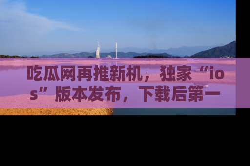吃瓜网再推新机，独家“ios”版本发布，下载后第一时间获取热点吃瓜信息！