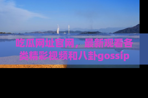 吃瓜网址官网，最新观看各类精彩视频和八卦gossip
