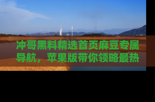 冲哥黑料精选首页麻豆专属导航，苹果版带你领略最热的黑料故事