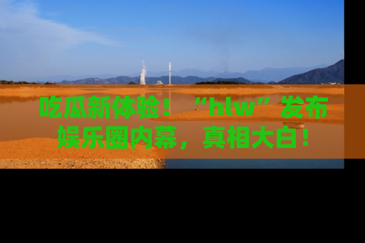 吃瓜新体验！“hlw”发布娱乐圈内幕，真相大白！