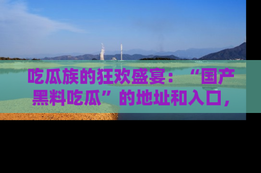 吃瓜族的狂欢盛宴：“国产黑料吃瓜”的地址和入口，让你尽情享受流行文化！