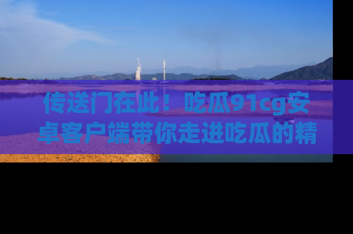 传送门在此！吃瓜91cg安卓客户端带你走进吃瓜的精彩世界