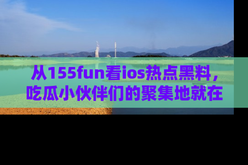 从155fun看ios热点黑料，吃瓜小伙伴们的聚集地就在这里！