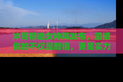 冲哥精选女神再发布，震撼你的不仅是颜值，更是实力！