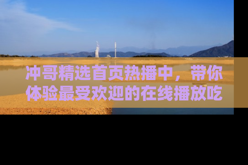 冲哥精选首页热播中，带你体验最受欢迎的在线播放吃瓜节目